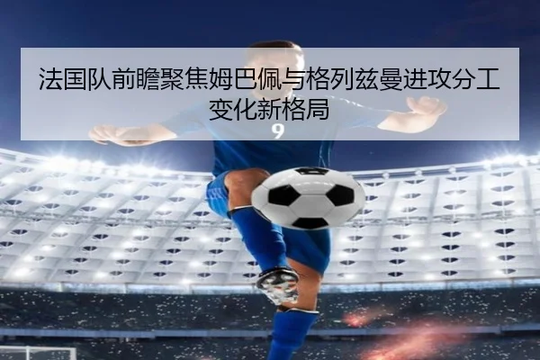 法国队前瞻聚焦姆巴佩与格列兹曼进攻分工变化新格局